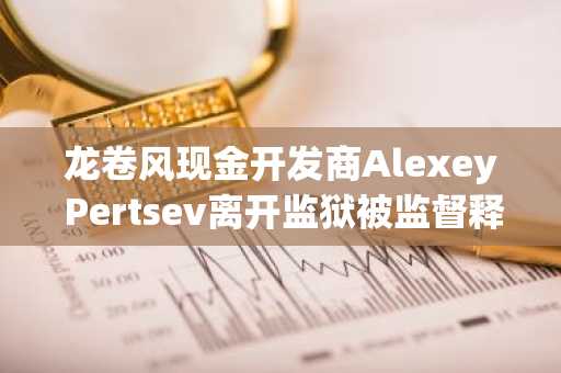 龙卷风现金开发商Alexey Pertsev离开监狱被监督释放