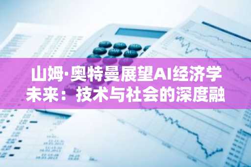 山姆·奥特曼展望AI经济学未来：技术与社会的深度融合