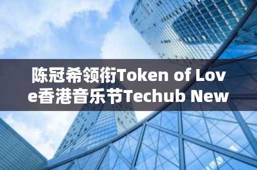 陈冠希领衔Token of Love香港音乐节Techub News助力邀您共赴赢取价值 $566VIP门票