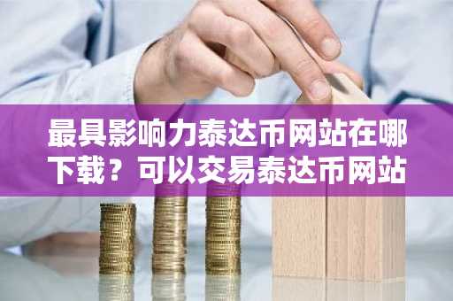 最具影响力泰达币网站在哪下载？可以交易泰达币网站最新排名