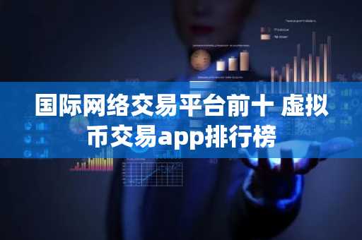 国际网络交易平台前十 虚拟币交易app排行榜