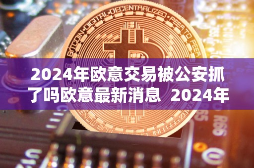 2024年欧意交易被公安抓了吗欧意最新消息 2024年欧意交易被公安抓了吗？欧意最新消息及欧意交易所最新消息