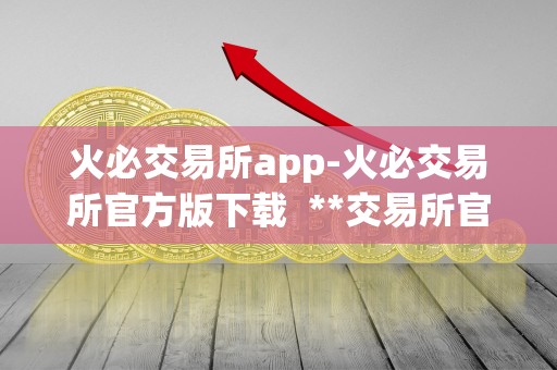 火必交易所app-火必交易所官方版下载 **交易所官方APP下载，**交易所APP功能介绍及使用指南