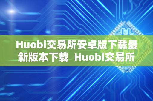 Huobi交易所安卓版下载最新版本下载 Huobi交易所安卓版下载最新版本下载