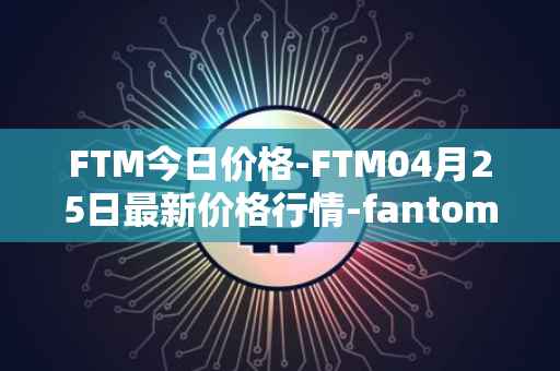 FTM今日价格-FTM04月25日最新价格行情-fantom最新走势消息