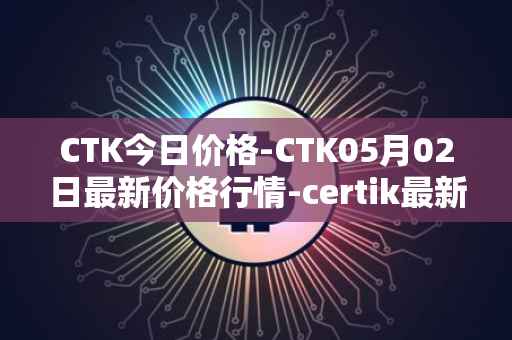 CTK今日价格-CTK05月02日最新价格行情-certik最新走势消息