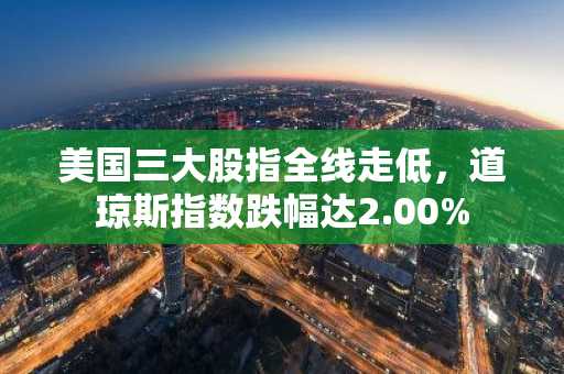 美国三大股指全线走低，道琼斯指数跌幅达2.00%