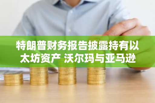 特朗普财务报告披露持有以太坊资产 沃尔玛与亚马逊计划发行稳定币