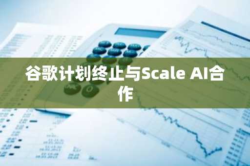 谷歌计划终止与Scale AI合作