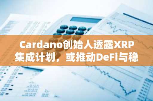 Cardano创始人透露XRP集成计划，或推动DeFi与稳定币领域扩展